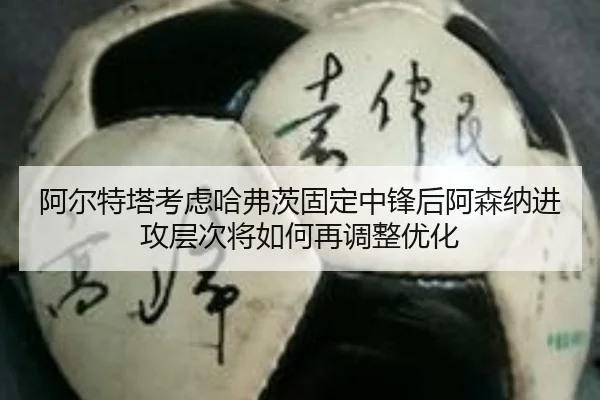 阿尔特塔考虑哈弗茨固定中锋后阿森纳进攻层次将如何再调整优化