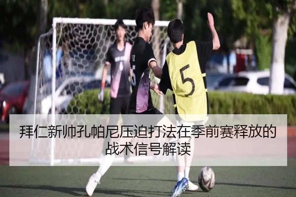 拜仁新帅孔帕尼压迫打法在季前赛释放的战术信号解读