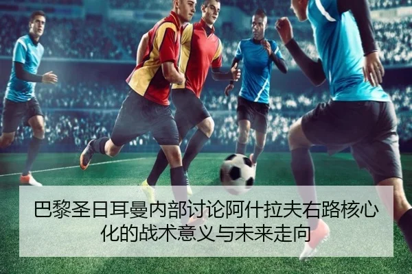 巴黎圣日耳曼内部讨论阿什拉夫右路核心化的战术意义与未来走向