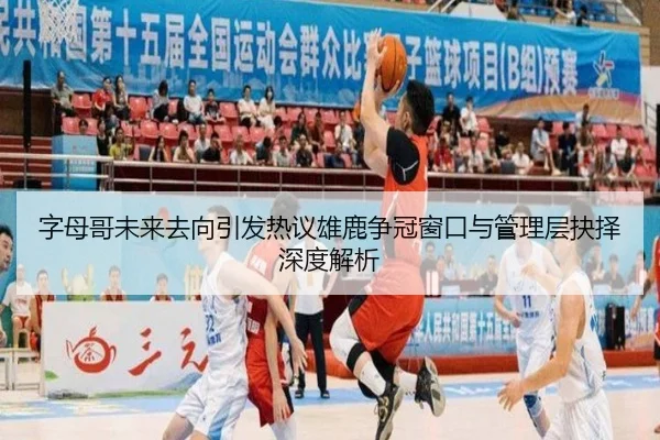 字母哥未来去向引发热议雄鹿争冠窗口与管理层抉择深度解析