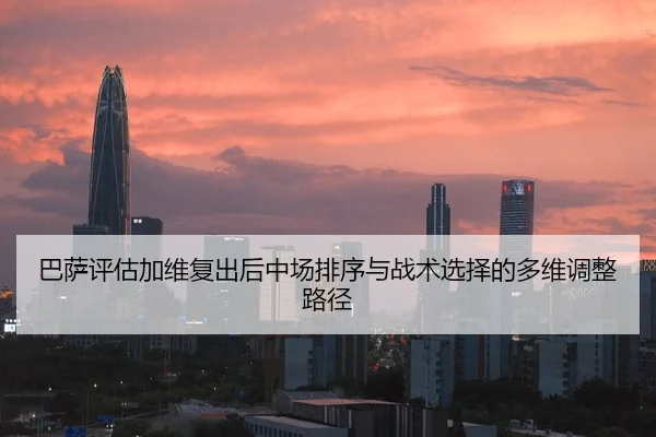 巴萨评估加维复出后中场排序与战术选择的多维调整路径