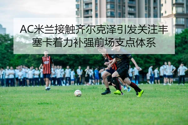 AC米兰接触齐尔克泽引发关注丰塞卡着力补强前场支点体系